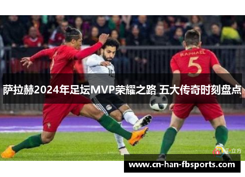 萨拉赫2024年足坛MVP荣耀之路 五大传奇时刻盘点