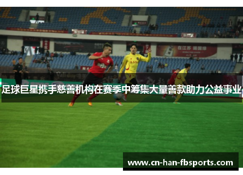 足球巨星携手慈善机构在赛季中筹集大量善款助力公益事业