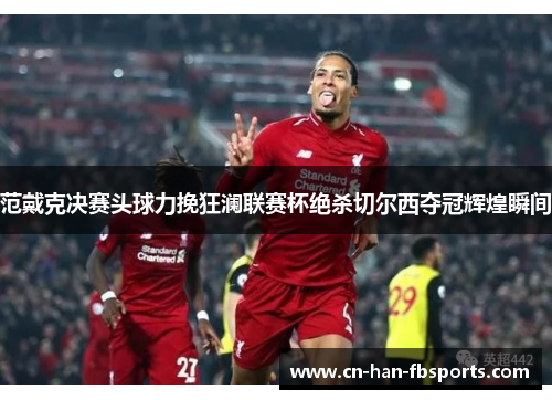 范戴克决赛头球力挽狂澜联赛杯绝杀切尔西夺冠辉煌瞬间