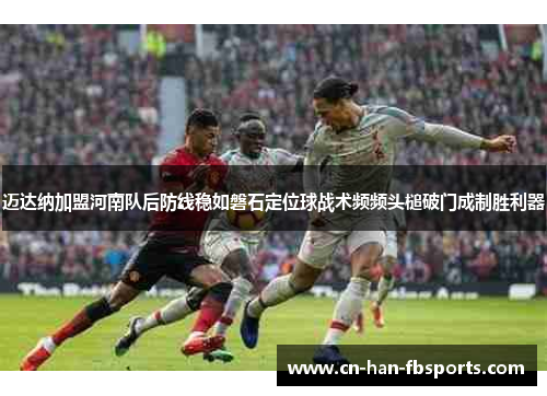 迈达纳加盟河南队后防线稳如磐石定位球战术频频头槌破门成制胜利器